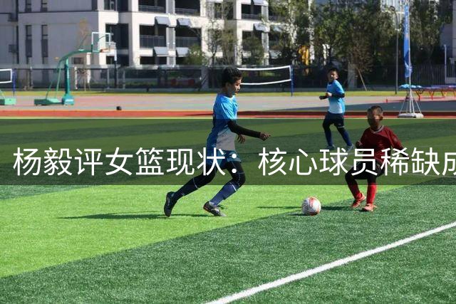 杨毅评女篮现状：核心球员稀缺成最大短板